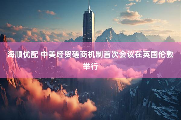 海顺优配 中美经贸磋商机制首次会议在英国伦敦举行