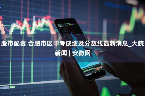 股市配资 合肥市区中考成绩及分数线最新消息_大皖新闻 | 安徽网