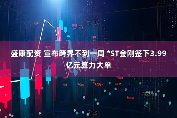 盛康配资 宣布跨界不到一周 *ST金刚签下3.99亿元算力大单