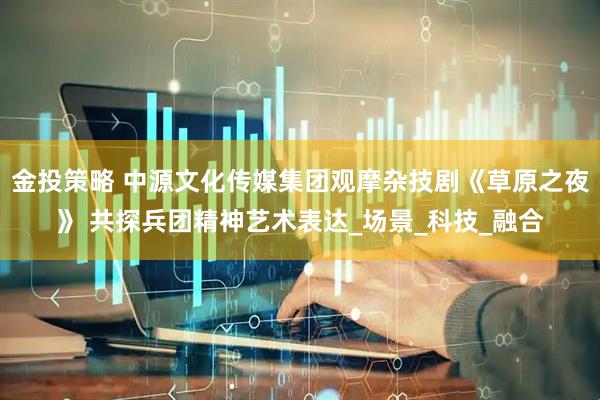 金投策略 中源文化传媒集团观摩杂技剧《草原之夜》 共探兵团精神艺术表达_场景_科技_融合