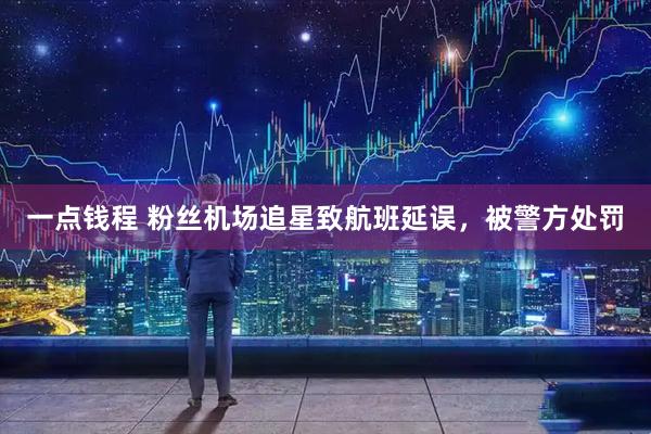 一点钱程 粉丝机场追星致航班延误，被警方处罚