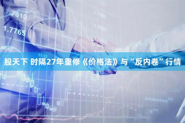 股天下 时隔27年重修《价格法》与“反内卷”行情
