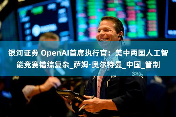 银河证券 OpenAI首席执行官：美中两国人工智能竞赛错综复杂_萨姆·奥尔特曼_中国_管制