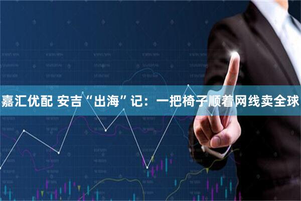 嘉汇优配 安吉“出海”记：一把椅子顺着网线卖全球