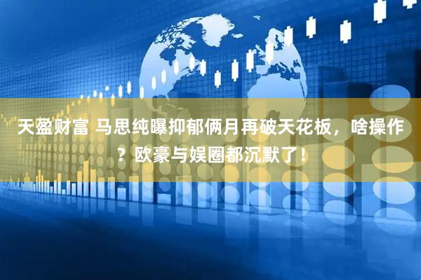 天盈财富 马思纯曝抑郁俩月再破天花板，啥操作？欧豪与娱圈都沉默了！