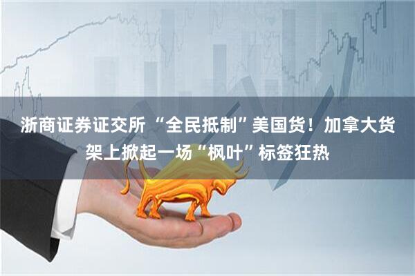 浙商证券证交所 “全民抵制”美国货！加拿大货架上掀起一场“枫叶”标签狂热