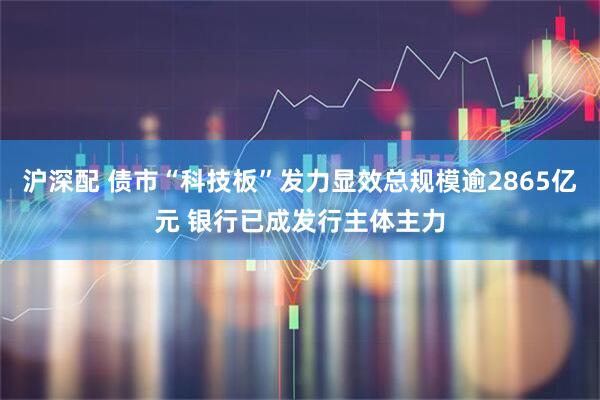 沪深配 债市“科技板”发力显效总规模逾2865亿元 银行已成发行主体主力