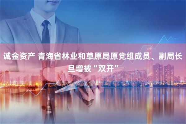 诚金资产 青海省林业和草原局原党组成员、副局长旦增被“双开”