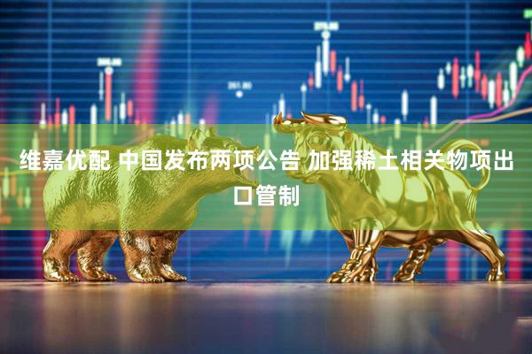 维嘉优配 中国发布两项公告 加强稀土相关物项出口管制