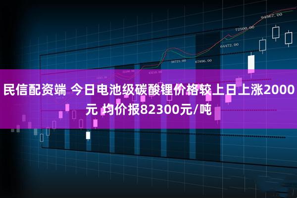 民信配资端 今日电池级碳酸锂价格较上日上涨2000元 均价报82300元/吨