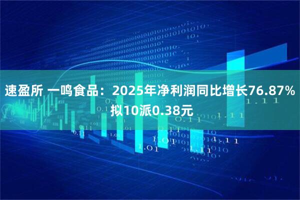 速盈所 一鸣食品：2025年净利润同比增长76.87% 拟10派0.38元